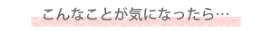 こんなことが気になったら…